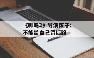 《哪吒2》导演饺子：不能给自己留后路