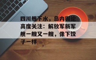 四川舰下水，岛内舆论高度关注：解放军新军舰一艘又一艘，像下饺子一样
