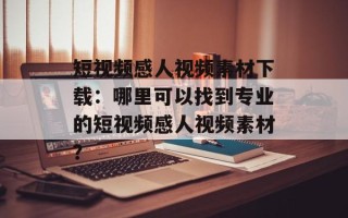 短视频感人视频素材下载：哪里可以找到专业的短视频感人视频素材？