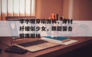 李小璐穿瑜伽裤，身材纤细似少女，跟甜馨合照像姐妹