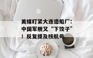 美媒盯紧大连造船厂：中国军舰又“下饺子”！反复提及核航母