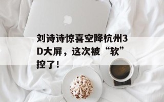 刘诗诗惊喜空降杭州3D大屏，这次被“软”控了！
