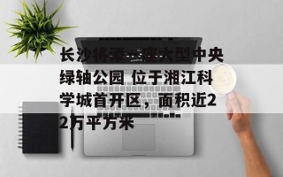 长沙将添一座大型中央绿轴公园 位于湘江科学城首开区，面积近22万平方米