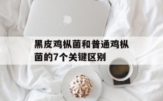 黑皮鸡枞菌和普通鸡枞菌的7个关键区别
