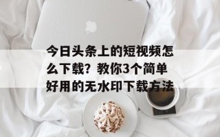 今日头条上的短视频怎么下载？教你3个简单好用的无水印下载方法