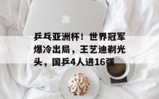 乒乓亚洲杯！世界冠军爆冷出局，王艺迪剃光头，国乒4人进16强