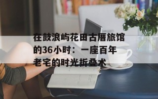 在鼓浪屿花田古厝旅馆的36小时：一座百年老宅的时光折叠术