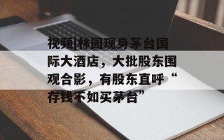 视频|林园现身茅台国际大酒店，大批股东围观合影，有股东直呼“存钱不如买茅台”