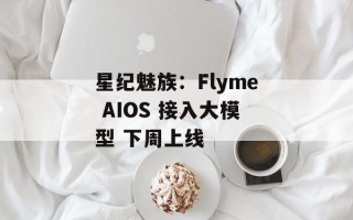 星纪魅族：Flyme AIOS 接入大模型 下周上线