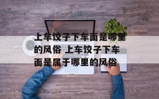 上车饺子下车面是哪里的风俗 上车饺子下车面是属于哪里的风俗