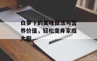 白萝卜的美味做法与营养价值，轻松变身家庭大厨