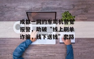 成都一网约车司机警觉报警，助破“线上刷单诈骗，线下送钱”套路