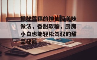 揭秘莲藕的神仙级美味做法，香甜软糯，厨房小白也能轻松驾驭的甜品秘籍