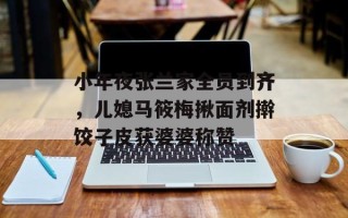 小年夜张兰家全员到齐，儿媳马筱梅揪面剂擀饺子皮获婆婆称赞