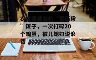 农村婆婆包的“零面粉”饺子，一次打碎20个鸡蛋，被儿媳妇说浪费