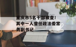 重庆市5名干部被查！其中一人曾任政法委常务副书记