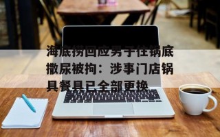 海底捞回应男子往锅底撒尿被拘：涉事门店锅具餐具已全部更换