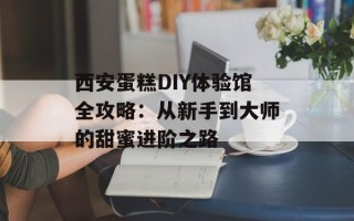 西安蛋糕DIY体验馆全攻略：从新手到大师的甜蜜进阶之路