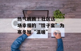 热气腾腾 ! 社区这场幸福的“饺子宴”为寒冬加“温暖”