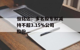 恒铭达：多名股东拟减持不超3.15%公司股份