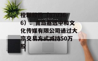 橙联股份（870366）：青岛嘉远中和文化传媒有限公司通过大宗交易方式减持50万股