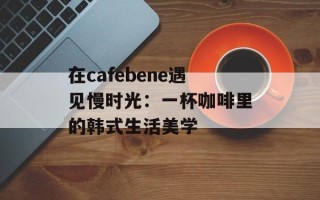 在cafebene遇见慢时光：一杯咖啡里的韩式生活美学