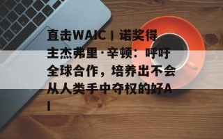 直击WAIC丨诺奖得主杰弗里·辛顿：呼吁全球合作，培养出不会从人类手中夺权的好AI