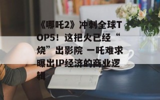 《哪吒2》冲刺全球TOP5！这把火已经“烧”出影院 一吒难求曝出IP经济的商业逻辑