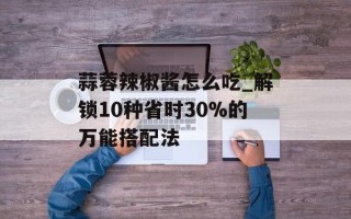 蒜蓉辣椒酱怎么吃_解锁10种省时30%的万能搭配法