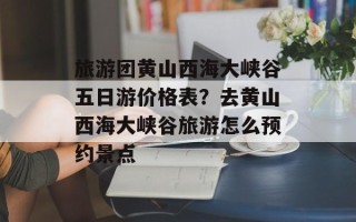 旅游团黄山西海大峡谷五日游价格表？去黄山西海大峡谷旅游怎么预约景点