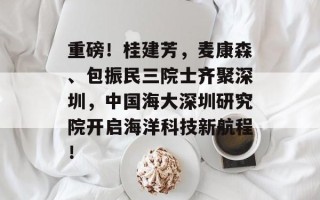 重磅！桂建芳，麦康森、包振民三院士齐聚深圳，中国海大深圳研究院开启海洋科技新航程！