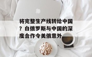 将完整生产线转给中国？白俄罗斯与中国的深度合作令美俄意外