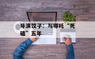 导演饺子：与哪吒“死磕”五年