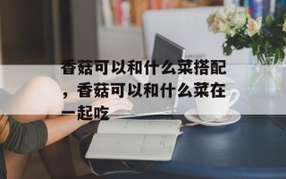 香菇可以和什么菜搭配，香菇可以和什么菜在一起吃