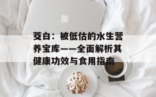 茭白：被低估的水生营养宝库——全面解析其健康功效与食用指南