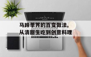 马蹄荸荠的百变做法,从清甜生吃到创意料理