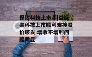 保险科技上市潮|益盛鑫科技上市顺利难掩股价破发 增收不增利问题明显