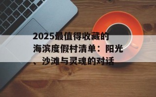 2025最值得收藏的海滨度假村清单：阳光、沙滩与灵魂的对话