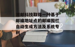 湘邮科技取得一种基于邮编地址点的邮编围栏自动生成方法及系统专利