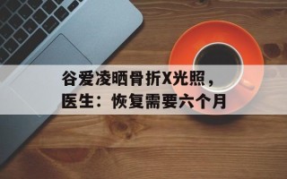 谷爱凌晒骨折X光照，医生：恢复需要六个月
