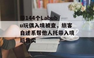 带144个Labubu玩偶入境被查，旅客自述系帮他人托带入境后售卖