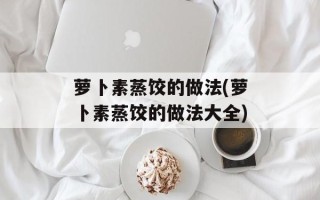 萝卜素蒸饺的做法(萝卜素蒸饺的做法大全)