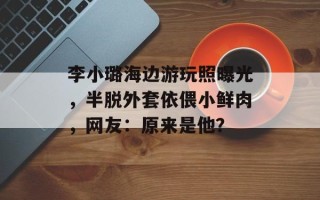 李小璐海边游玩照曝光，半脱外套依偎小鲜肉，网友：原来是他？
