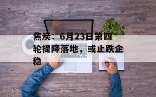 焦炭：6月23日第四轮提降落地，或止跌企稳