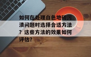 如何在处理白色地砖污渍问题时选择合适方法？这些方法的效果如何评估？