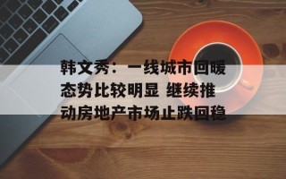 韩文秀：一线城市回暖态势比较明显 继续推动房地产市场止跌回稳