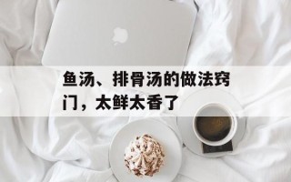 鱼汤、排骨汤的做法窍门，太鲜太香了