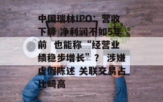 中国瑞林IPO：营收下降 净利润不如5年前  也能称“经营业绩稳步增长”？ 涉嫌虚假陈述 关联交易占比畸高