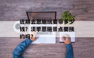 近期去恩施玩要带多少钱？淡季恩施景点要预约吗？