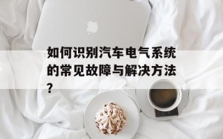 如何识别汽车电气系统的常见故障与解决方法？